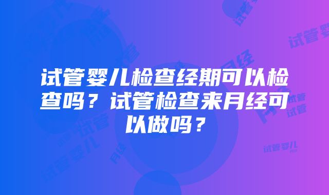 试管婴儿检查经期可以检查吗？试管检查来月经可以做吗？