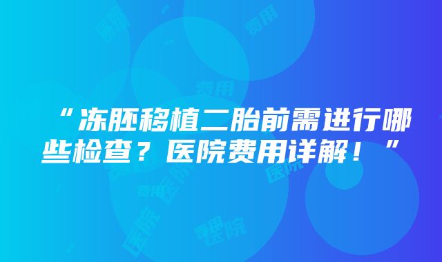 “冻胚移植二胎前需进行哪些检查？医院费用详解！”