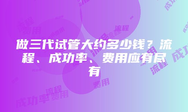 做三代试管大约多少钱？流程、成功率、费用应有尽有