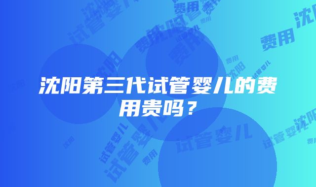 沈阳第三代试管婴儿的费用贵吗？