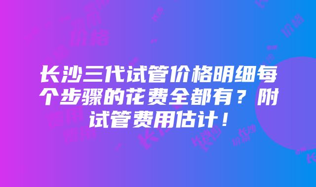 长沙三代试管价格明细每个步骤的花费全都有？附试管费用估计！