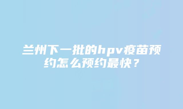 兰州下一批的hpv疫苗预约怎么预约最快？