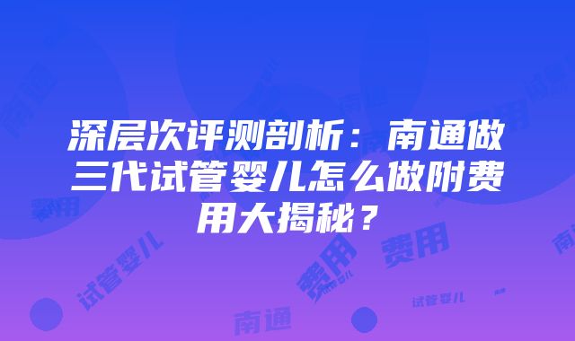 深层次评测剖析：南通做三代试管婴儿怎么做附费用大揭秘？