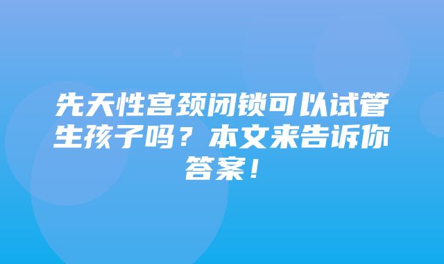 先天性宫颈闭锁可以试管生孩子吗？本文来告诉你答案！