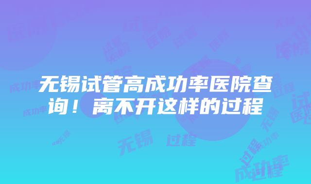 无锡试管高成功率医院查询！离不开这样的过程