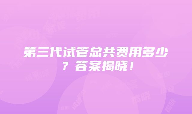 第三代试管总共费用多少？答案揭晓！