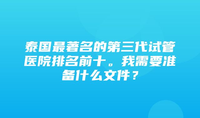 泰国最著名的第三代试管医院排名前十。我需要准备什么文件？