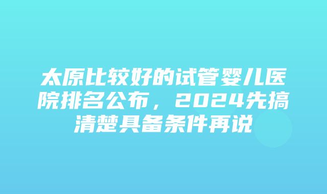 太原比较好的试管婴儿医院排名公布，2024先搞清楚具备条件再说