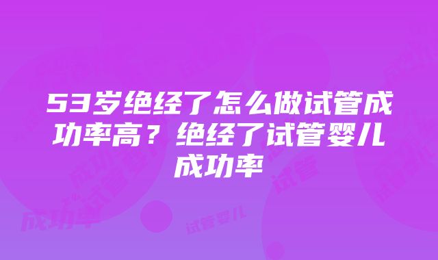 53岁绝经了怎么做试管成功率高？绝经了试管婴儿成功率