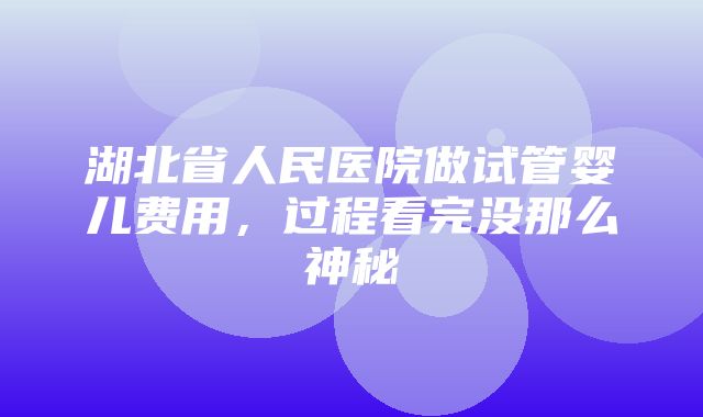 湖北省人民医院做试管婴儿费用，过程看完没那么神秘