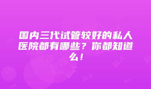 国内三代试管较好的私人医院都有哪些？你都知道么！