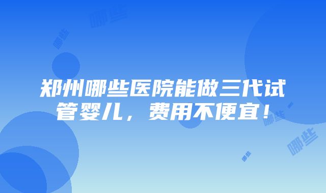 郑州哪些医院能做三代试管婴儿，费用不便宜！