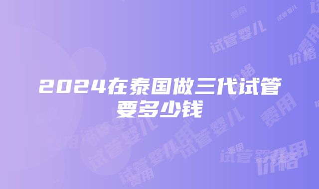 2024在泰国做三代试管要多少钱