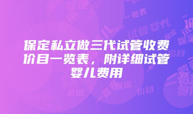 保定私立做三代试管收费价目一览表，附详细试管婴儿费用