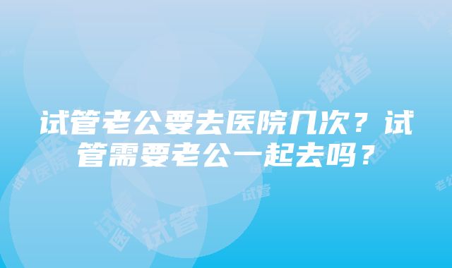 试管老公要去医院几次？试管需要老公一起去吗？