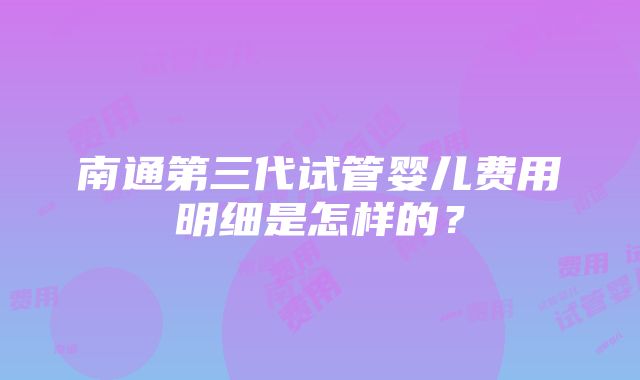 南通第三代试管婴儿费用明细是怎样的？