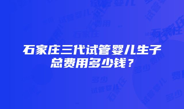 石家庄三代试管婴儿生子总费用多少钱？