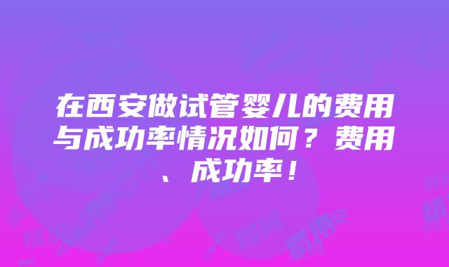 在西安做试管婴儿的费用与成功率情况如何？费用、成功率！