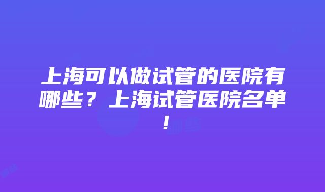 上海可以做试管的医院有哪些？上海试管医院名单！