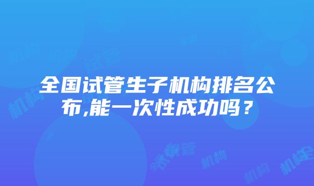 全国试管生子机构排名公布,能一次性成功吗？