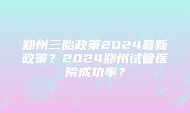 郑州三胎政策2024最新政策？2024郑州试管医院成功率？