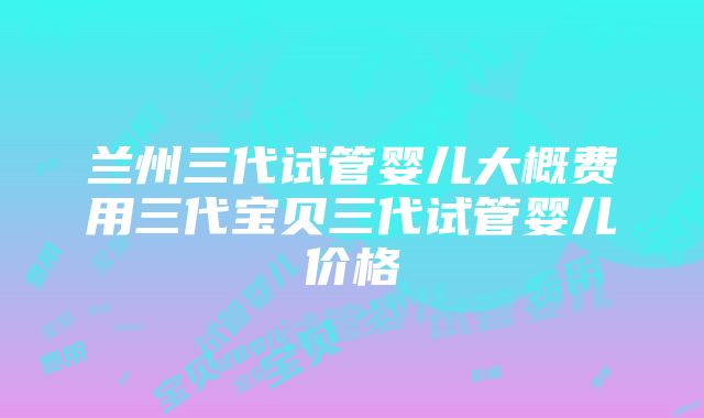 兰州三代试管婴儿大概费用三代宝贝三代试管婴儿价格