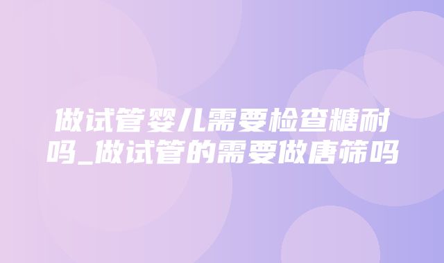 做试管婴儿需要检查糖耐吗_做试管的需要做唐筛吗