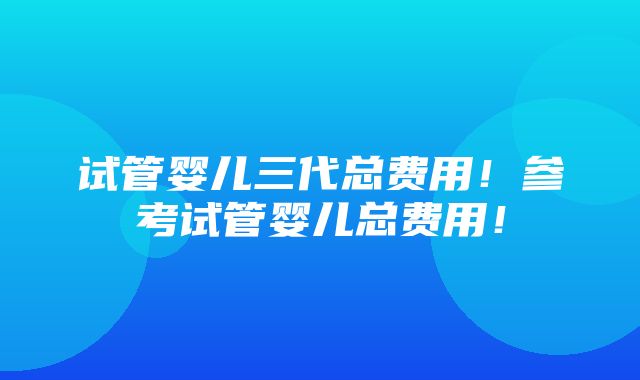 试管婴儿三代总费用！参考试管婴儿总费用！