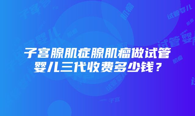 子宫腺肌症腺肌瘤做试管婴儿三代收费多少钱？