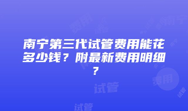 南宁第三代试管费用能花多少钱？附最新费用明细？