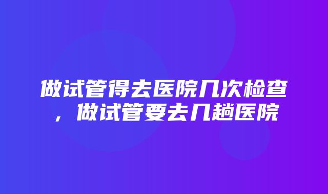 做试管得去医院几次检查，做试管要去几趟医院