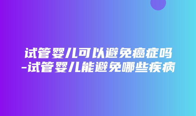 试管婴儿可以避免癌症吗-试管婴儿能避免哪些疾病