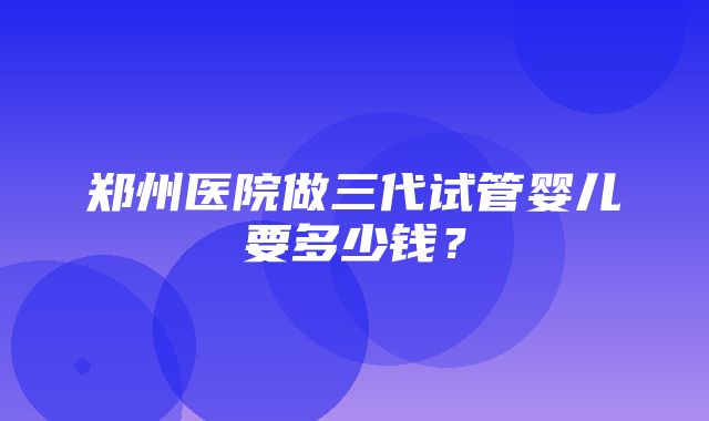 郑州医院做三代试管婴儿要多少钱？