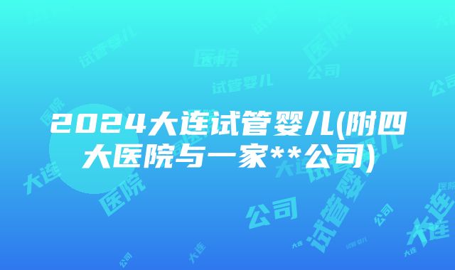 2024大连试管婴儿(附四大医院与一家**公司)