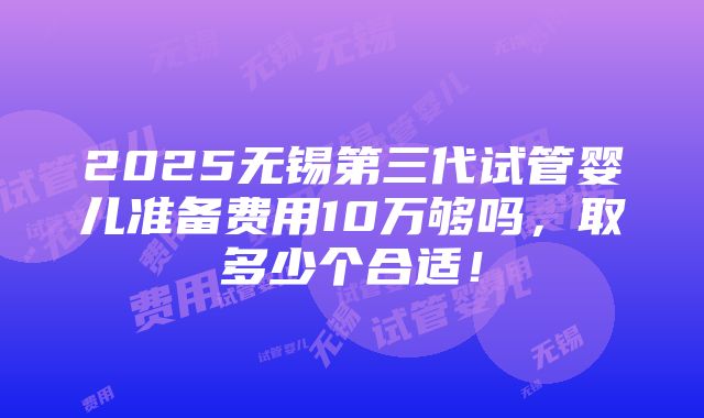 2025无锡第三代试管婴儿准备费用10万够吗，取多少个合适！