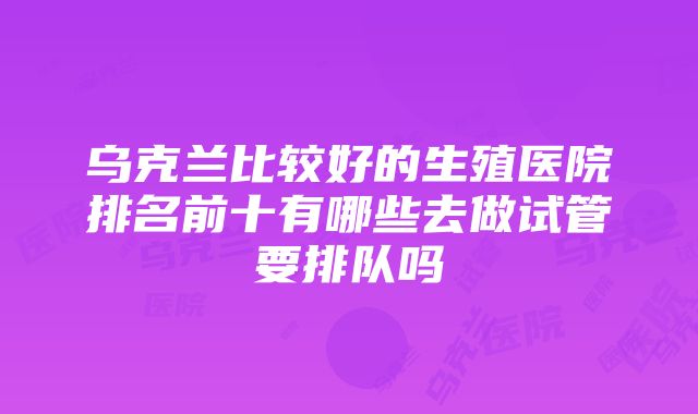 乌克兰比较好的生殖医院排名前十有哪些去做试管要排队吗