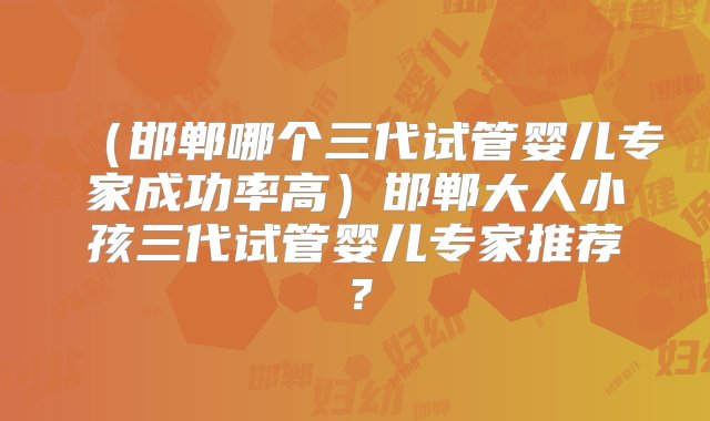 （邯郸哪个三代试管婴儿专家成功率高）邯郸大人小孩三代试管婴儿专家推荐？