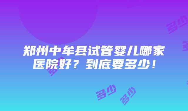 郑州中牟县试管婴儿哪家医院好？到底要多少！