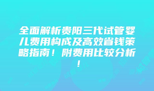 全面解析贵阳三代试管婴儿费用构成及高效省钱策略指南！附费用比较分析！