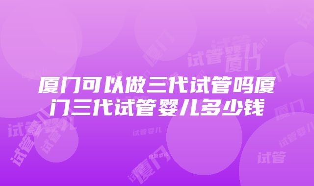 厦门可以做三代试管吗厦门三代试管婴儿多少钱