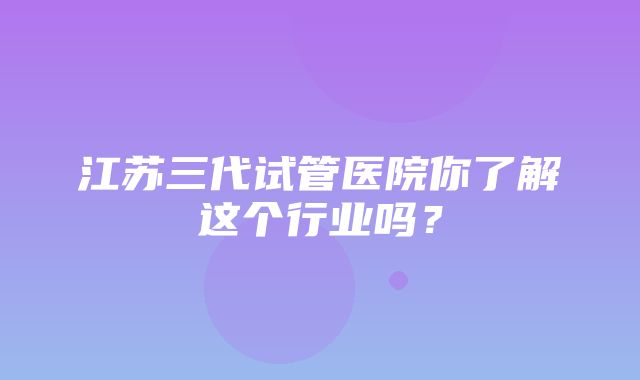 江苏三代试管医院你了解这个行业吗？