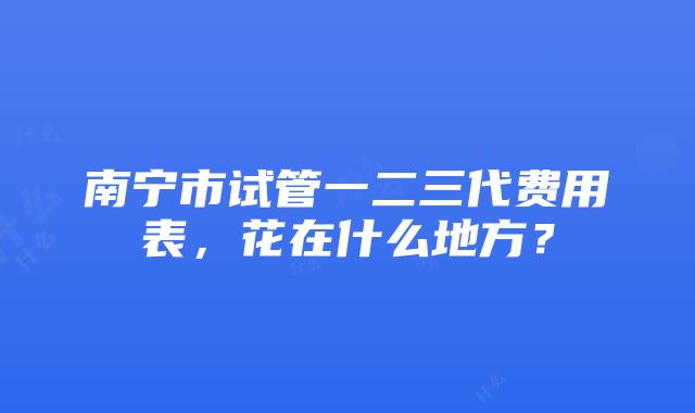 南宁市试管一二三代费用表，花在什么地方？