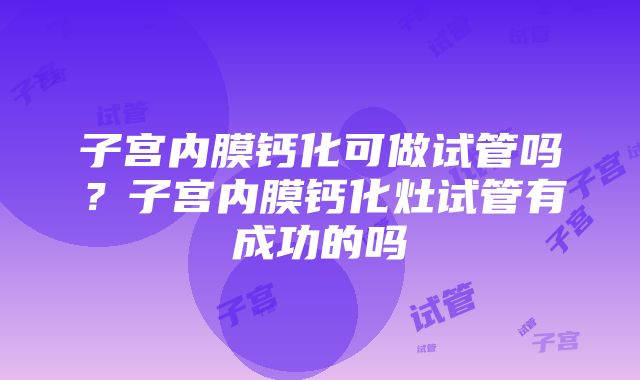 子宫内膜钙化可做试管吗？子宫内膜钙化灶试管有成功的吗