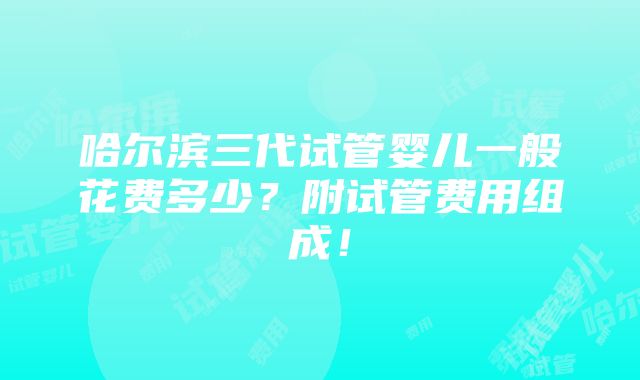 哈尔滨三代试管婴儿一般花费多少？附试管费用组成！