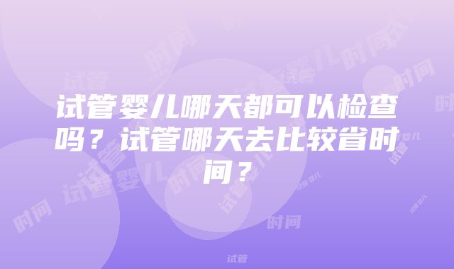 试管婴儿哪天都可以检查吗？试管哪天去比较省时间？