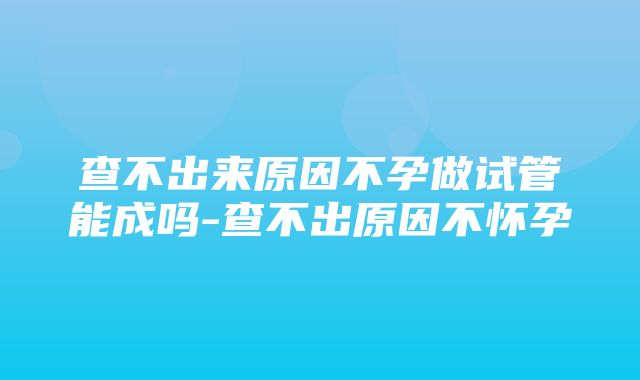 查不出来原因不孕做试管能成吗-查不出原因不怀孕