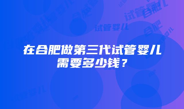 在合肥做第三代试管婴儿需要多少钱？