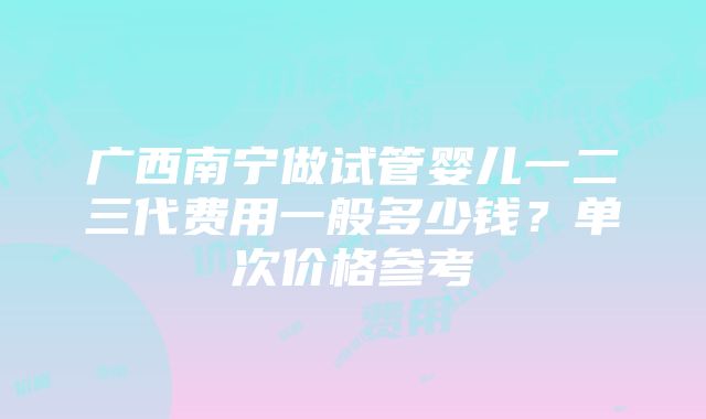 广西南宁做试管婴儿一二三代费用一般多少钱？单次价格参考