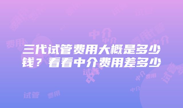 三代试管费用大概是多少钱？看看中介费用差多少