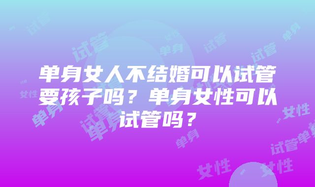 单身女人不结婚可以试管要孩子吗？单身女性可以试管吗？